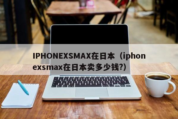 IPHONEXSMAX在日本（iphonexsmax在日本卖多少钱?）