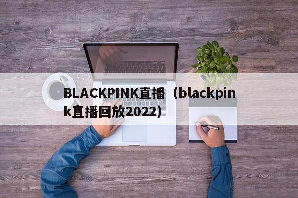 BLACKPINK直播（blackpink直播回放2022）