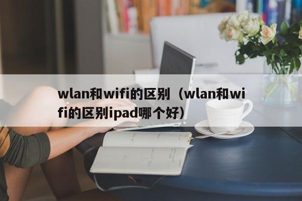 wlan和wifi的区别（wlan和wifi的区别ipad哪个好）