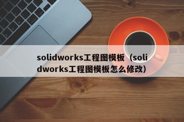 solidworks工程图模板（solidworks工程图模板怎么修改）