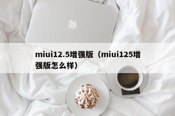 miui12.5增强版（miui125增强版怎么样）