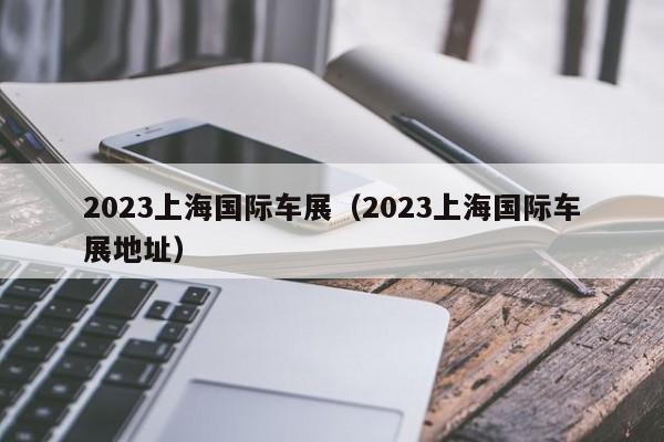 2023上海国际车展（2023上海国际车展地址）