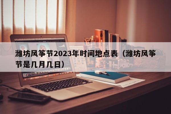 潍坊风筝节2023年时间地点表（潍坊风筝节是几月几日）