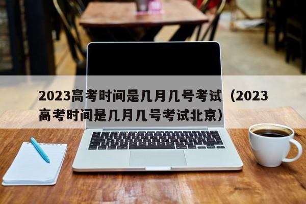 2023高考时间是几月几号考试（2023高考时间是几月几号考试北京）